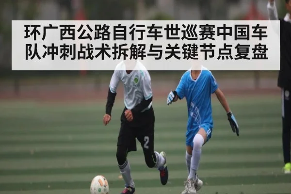 环广西公路自行车世巡赛中国车队冲刺战术拆解与关键节点复盘